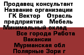 Продавец-консультант › Название организации ­ ГК Вектор › Отрасль предприятия ­ Мебель › Минимальный оклад ­ 15 000 - Все города Работа » Вакансии   . Мурманская обл.,Полярные Зори г.